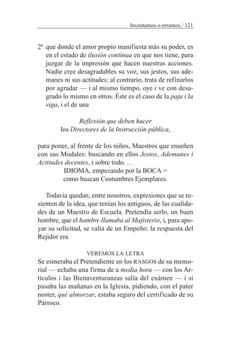 2ª que donde el amor propio manifiesta más su poder, es
en el estado de ilusión contínua en que nos tiene, para
juzgar de la impresión que hacen nuestras acciones.
Nadie cree desagradables su voz, sus jestos, sus ade-
manes ni sus actitudes; al contrario, trata de refinarlos
por agradar — i al mismo tiempo, oye i ve con desa-
grado lo mismo en otros. Éste es el caso de la paja i la
viga, i el de una
Reflexión que deben hacer
los Directores de la Instrucción pública,
para poner, al frente de los niños, Maestros que enseñen
con sus Modales: buscando en ellos Jestos, Ademanes í
Actitudes decentes, i sobre todo. . .
IDIOMA, empezando por la BOCA =
como buscan Costumbres Ejemplares.
Todavía quedan, entre nosotros, expresiones que se re-
sienten de la idea, que tenían los antiguos, de las cualida-
des de un Maestro de Escuela. Pretendía serlo, un buen
hombre, que el hambre llamaba al Majisterio, i, para apo-
yar su solicitud, se valía de un Empeño: la respuesta del
Rejidor era
VEREMOS LA LETRA
Se esmeraba el Pretendiente en los RASGOS de su memo-
rial — echaba una firma de a media hora — con los Ar-
tículos i las Bienaventuranzas salía del exámen — i si
pasaba las mañanas en la Iglesia, pidiendo, con el pater
noster, qué almorzar, estaba seguro del certificado de su
Párroco.
Inventamos o erramos / 121
 