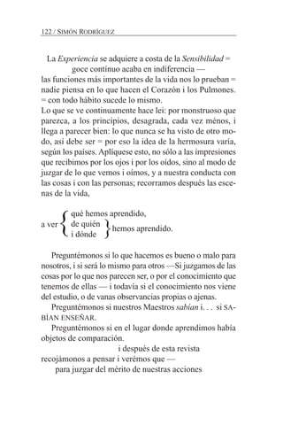 La Experiencia se adquiere a costa de la Sensibilidad =
goce contínuo acaba en indiferencia —
las funciones más importantes de la vida nos lo prueban =
nadie piensa en lo que hacen el Corazón i los Pulmones.
= con todo hábito sucede lo mismo.
Lo que se ve continuamente hace lei: por monstruoso que
parezca, a los principios, desagrada, cada vez ménos, i
llega a parecer bien: lo que nunca se ha visto de otro mo-
do, así debe ser = por eso la idea de la hermosura varía,
según los países. Aplíquese esto, no sólo a las impresiones
que recibimos por los ojos i por los oídos, sino al modo de
juzgar de lo que vemos i oímos, y a nuestra conducta con
las cosas i con las personas; recorramos después las esce-
nas de la vida,
a ver
Preguntémonos si lo que hacemos es bueno o malo para
nosotros, i si será lo mismo para otros —Si juzgamos de las
cosas por lo que nos parecen ser, o por el conocimiento que
tenemos de ellas — i todavía si el conocimiento nos viene
del estudio, o de vanas observancias propias o ajenas.
Preguntémonos si nuestros Maestros sabían i. . . si SA-
BÍAN ENSEÑAR.
Preguntémonos si en el lugar donde aprendimos había
objetos de comparación.
i después de esta revista
recojámonos a pensar i verémos que —
para juzgar del mérito de nuestras acciones
122 / SIMÓN RODRÍGUEZ
qué hemos aprendido,
de quién
i dónde
hemos aprendido.} }
 