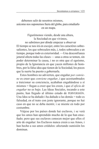 debemos salir de nosotros mismos,
asícomo nos suponemos fuera del globo, para estudiarlo
en un mapa.
Figurémonos viendo, desde una altura,
la Sociedad en que vivimos,
no sabrémos por dónde empezar a observar
El tiempo se nos irá en escojer, entre los caractéres sobre-
salientes, los que sobresalen más, i, todos sobresalen a un
tiempo, porque todo es exterioridad. —Una desconfianza
jeneral afecta todas las clases — unas a otras se temen, sin
poder determinar la causa, i no es otra que el egoísmo,
propio de la Ignorancia en que yacen millones de hom-
bres, por la falsa idea que tienen de la Sociedad, los pocos
que la suerte ha puesto a gobernarla.
Estos hombres no advierten, que engañar por convie-
ne es creer que conviene engañar, i que acostumbrados
a traicionar su conciencia, acababan engañándose a sí
mismos = llegan a creer que los creen, i que el oficio de
engañar no es bajo. Las Ideas Sociales, tocando a este
punto, han llegado al último estado de PERVERSIÓN.
Una Idea se ha dañado i ha dañado a las demás = todo es
falsedad, en el trato con jente ignorante, porque no hai
caso en que no se deba mentir, i se miente en todo por
costumbre.
Viájese por los países donde hai esclavos, i se verá
que los amos han aprendido mucho de lo que han ense-
ñado; pero que sus esclavos conocen mejor que ellos el
arte de engañar: los Esclavos nunca creen a sus Amos, i
han hecho a sus amos crédulos: afectando sumisión los
dominan.
Inventamos o erramos / 123
 