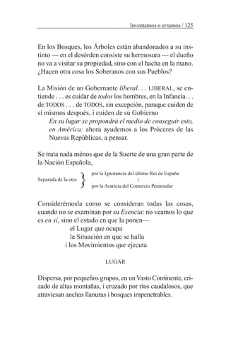 En los Bosques, los Árboles están abandonados a su ins-
tinto — en el desórden consiste su hermosura — el dueño
no va a visitar su propiedad, sino con el hacha en la mano.
¿Hacen otra cosa los Soberanos con sus Pueblos?
La Misión de un Gobernante liberal. . . LIBERAL, se en-
tiende . . . es cuidar de todos los hombres, en la Infancia. . .
de TODOS . . . de TODOS, sin excepción, paraque cuiden de
sí mismos después, i cuiden de su Gobierno
En su lugar se propondrá el medio de conseguir esto,
en América: ahora ayudemos a los Próceres de las
Nuevas Repúblicas, a pensar.
Se trata nada ménos que de la Suerte de una gran parte de
la Nación Española,
Separada de la otra
Considerémosla como se consideran todas las cosas,
cuando no se examinan por su Esencia: no veamos lo que
es en sí, sino el estado en que la ponen—
el Lugar que ocupa
la Situación en que se halla
i los Movimientos que ejecuta
LUGAR
Dispersa, por pequeños grupos, en unVasto Continente, eri-
zado de altas montañas, i cruzado por ríos caudalosos, que
atraviesan anchas llanuras i bosques impenetrables.
Inventamos o erramos / 125
por la Ignorancia del último Rei de España
i
por la Avaricia del Comercio Peninsular
}
 