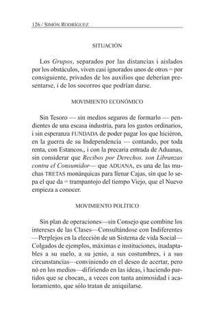 SITUACIÓN
Los Grupos, separados por las distancias i aislados
por los obstáculos, viven casi ignorados unos de otros = por
consiguiente, privados de los auxilios que deberían pre-
sentarse, i de los socorros que podrían darse.
MOVIMIENTO ECONÓMICO
Sin Tesoro — sin medios seguros de formarlo — pen-
dientes de una escasa industria, para los gastos ordinarios,
i sin esperanza FUNDADA de poder pagar los que hiciéron,
en la guerra de su Independencia — contando, por toda
renta, con Estancos,, i con la precaria entrada de Aduanas,
sin considerar que Recibos por Derechos. son Libranzas
contra el Consumidor— que ADUANA, es una de las mu-
chas TRETAS monárquicas para llenar Cajas, sin que lo se-
pa el que da = trampantojo del tiempo Viejo, que el Nuevo
empieza a conocer.
MOVIMIENTO POLÍTICO
Sin plan de operaciones—sin Consejo que combine los
intereses de las Clases—Consultándose con Indiferentes
—Perplejos en la elección de un Sistema de vida Social—
Colgados de ejemplos, máximas e instituciones, inadapta-
bles a su suelo, a su jenio, a sus costumbres, i a sus
circunstancias—conviniendo en el deseo de acertar, pero
nó en los medios—difiriendo en las ideas, i haciendo par-
tidos que se chocan,, a veces con tanta animosidad i aca-
loramiento, que sólo tratan de aniquilarse.
126 / SIMÓN RODRÍGUEZ
 