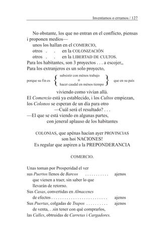 No obstante, los que no entran en el conflicto, piensas
i proponen medios—
unos los hallan en el COMERCIO,
otros . . en la COLONIZACIÓN
otros . . en la LIBERTAD DE CULTOS.
Para los habitantes, son 3 proyectos . . . a escojer,,
Para los extranjeros es un solo proyecto,
porque su fin es que en su país
viviendo como vivían allá.
El Comercio está ya establecido, i los Cultos empiezan,
los Colonos se esperan de un día para otro
—Cuál será el resultado? . . .
—El que se está viendo en algunas partes,
con jeneral aplauso de los habitantes
COLONIAS, que apénas hacían ayer PROVINCIAS
son hoi NACIONES!
Es regular que aspiren a la PREPONDERANCIA
COMERCIO.
Unas toman por Prosperidad el ver
sus Puertos llenos de Barcos . . . . . . . . . . . ajenos
que vienen a traer, sin saber lo que
llevarán de retorno.
Sus Casas, convertidas en Almacenes
de efectos . . . . . . . . . . . . . . . . . . . . . . . . . . ajenos
Sus Puertas, colgadas de Trapos . . . . . . . . . . ajenos
de venta, . .sin tener con qué comprarlos,
las Calles, obtruidas de Carretas i Cargadores.
Inventamos o erramos / 127
subsistir con ménos trabajo
o
hacer caudal en ménos tiempo
} }
 