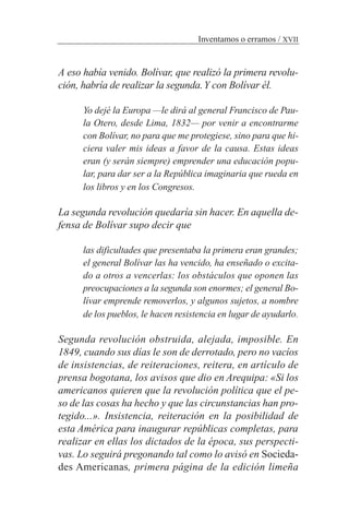 A eso había venido. Bolívar, que realizó la primera revolu-
ción, habría de realizar la segunda.Y con Bolívar él.
Yo dejé la Europa —le dirá al general Francisco de Pau-
la Otero, desde Lima, 1832— por venir a encontrarme
con Bolívar, no para que me protegiese, sino para que hi-
ciera valer mis ideas a favor de la causa. Estas ideas
eran (y serán siempre) emprender una educación popu-
lar, para dar ser a la República imaginaria que rueda en
los libros y en los Congresos.
La segunda revolución quedaría sin hacer. En aquella de-
fensa de Bolívar supo decir que
las dificultades que presentaba la primera eran grandes;
el general Bolívar las ha vencido, ha enseñado o excita-
do a otros a vencerlas: los obstáculos que oponen las
preocupaciones a la segunda son enormes; el general Bo-
lívar emprende removerlos, y algunos sujetos, a nombre
de los pueblos, le hacen resistencia en lugar de ayudarlo.
Segunda revolución obstruida, alejada, imposible. En
1849, cuando sus días le son de derrotado, pero no vacíos
de insistencias, de reiteraciones, reitera, en artículo de
prensa bogotana, los avisos que dio en Arequipa: «Si los
americanos quieren que la revolución política que el pe-
so de las cosas ha hecho y que las circunstancias han pro-
tegido...». Insistencia, reiteración en la posibilidad de
esta América para inaugurar repúblicas completas, para
realizar en ellas los dictados de la época, sus perspecti-
vas. Lo seguirá pregonando tal como lo avisó en Socieda-
des Americanas, primera página de la edición limeña
Inventamos o erramos / XVII
 