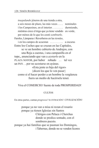 traspalando jéneros de una tienda a otra,
a seis meses de plazo, las más veces . . . . nominales
i los Campesinos, en el interior . . . . . . . . durmiendo,
miéntras crece el trigo que ya tiene vendido en verde,
por ménos de lo que les costó sembrarlo.
Faroles, Lámparas i Reverberos en las tiendas,
i en los campos de acuestan . . . . . . . . .. a oscuras
Entre los Coches que se cruzan en las Capitales,
se ve un hombre cubierto de Andrajos, con
una Reja a cuestas, i una campanilla en el
tope,, anunciando que van a azotarlo en la
PLAZA MAYOR, por haber robado . . tal vez
un PAN . . por no acostarse en ayúnas.
«Esta jente es hija del rigor»
{dicen los que lo ven pasar}
como si el hacer perder a un hombre la vergüenza
fuera un medio de hacérsela tener.
Viva el COMERCIO! fuente de toda PROSPERIDAD!
CULTOS
En otras partes, cantan progresos! ILUSTRACIÓN! CIVILIZACIÓN!
porque ya no van a misa ni rezan el rosario
porque ya tienen Iglesias sin Santos
Clérigos con Peluca i Cherchas
donde se predica sentado, con el
sombrero puesto.
porque ya hai familias que se pasman los Domingos,
i Tabernas, donde no se venden licores
128 / SIMÓN RODRÍGUEZ
 