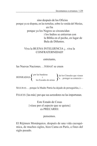 sino después de los Oficios
porque ya se disputa, en las tertulias, sobre la venida del Mesías,
en fin
porque ya los Negros se circuncidan
i los Indios se entierran con
la Biblia en el pecho, en lugar de
Bula de Difuntos.
Viva la BUENA INTELIJENCIA ¡. .viva la
CONFRATERNIDAD!
entretanto,
las Nuevas Naciones. . .TODAS! se creen
HONRADAS
SEGURAS. . . porque la Madre Patria ha dejado de perseguirlas, i . .
FELICES {las más} por que sus acreedores no las importunan.
Este Estado de Cosas
{véase por el aspecto que se quiera}
es PRECARIO:
pensemos.
El Réjimen Monárquico, después de una vida cacoquí-
mica, de muchos siglos, hizo Cama en París, a fines del
siglo pasado.
Inventamos o erramos / 129
por las banderas
i
los Escudos de armas
de los Cónsules que vienen
a. . .proteger su comercio—} }
 