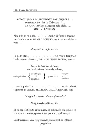 de todas partes, ocurriéron Médicos Insignes, a. . .
DISPUTAR con los de Cabecera, i. . .
DISPUTANDO han pasado medio siglo, . . .
SIN ENTENDERSE
Pide uno la palabra. . . . . . . . . .como si fuera a recetar, i
sale haciendo un GRAN DISCURSO, en términos del arte
para—
describir la enfermedad.
La pide otro . . . . . . . . . . . . . . . . . no receta tampoco,
i sale con un discurso, INFLADO DE ERUDICIÓN, para—
hacer la historia del mal,
desde el primer dolor de cabeza,
distinguiéndolo por no decir
—La pide otro . . . . . . . . . . . . . receta ménos,
i sale con un discurso SEMBRADO DE AUTORIDADES, para—
indagar las causas de la enfermedad
Ninguno dicta Remedios.
El pobre RÉJIMEN entretanto, se estira, se encoje, se re-
vuelca en la cama, quiere incorporarse, se desmaya. . .
Los Franceses {que no pecan de pacientes} se enfadan i
preguntan
130 / SIMÓN RODRÍGUEZ
pasajero
o
contínuo
en celfalgía
i
en cefálea
} }
 