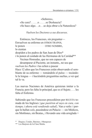 «Señores»,
«Se cura? . . . . .o . . . . .se Deshaucia?
«Se hace algo. . .o. . .se deja obrar a la Naturaleza?
Vuelven los Doctores a sus discursos.
Entónces, los Franceses, sin preguntar—
Envuelven su enfermo en OTROS TRAPOS,
le ponen OTRO NOMBRE,
lo sientan
despiden a los padres de San Juan de Dios*
i lo ponen al cuidado de las Hermanas de la Caridad**
Vecinas Honradas, que no son capaces de
desamparar al Paciente, un instante,, no sea que
vuelvan los Padres i las echen a pasear
Hace 12 años que los Franceses están observando el sem-
blante de su enfermo — tomándole el pulso — tocándo-
le la lengua — i haciéndole preguntitas sueltas, a ver qué
tal le va.
Las nuevas Naciones de América quisieran imitar a la
Francia; pero les falta lo principal, que es el Sujeto. . . . les
falta el Enfermo.
Sabiendo que los Franceses procediéron por RECETA to-
mada de los Ingleses {que pusiéron al suyo en cura, con
tiempo, i ahora está vendiendo salud}. Van a verlo: i por-
que lo hallan solo, paseándose en Palacio — sin Médicos,
sin Motilones, sin Beatas,, i llevando una vida arreglada =
Inventamos o erramos / 131
* Duques, Condes, Barones, i Marqueses
** Los Burjeses de la Clase Media.
 