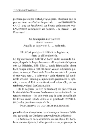 piensan que es por virtud propia; pero, observan que es
porque tiene un Ministerio que vale . . . un PROTOMEDI-
CATO! i que sus Motilones i sus Beatas están en DOS PAR-
LAMENTOS! compuestos de Sábios!. . de Ricos! . . de
Poderosos! . . .
Se desengañan i se vuelven:
tienen razón—
Aquello es para visto, i . . . . nada más.
El LUGAR proteje el SISTEMA en Inglaterra;
fuera de allí se disolvía.
La Inglaterra es un BARCO VARADO en las costas de Eu-
ropa, después de largas borrascas: allí capituló el Capitán
con sus Oficiales,, i Él i Ellos . . con la Tripulación: viven
bien porque están A BORDO. Si un volcán submarino pu-
siera, en seco, el Canal de la Mancha, sucedería lo que en
el mar rojo; pero . . a la inversa = cada Monarca del conti-
nente sería un Faraón que, a pié enjuto, pasaría con su ejér-
cito, a sacar al Rei de cautiverio—al ruido sólo, de los
tambores, volaba! La Constitución.
Esto lo negarán {tal vez burlándose} los que crean en
la virtud de los Sistemas fundados en la asociación de in-
tereses opuestos—los que crean que la larga duración de
las Cosas, en un estado violento, es prueba de ESTABILI-
DAD—los que tiene aprontada la. .
INSTABILIDAD DE LAS OBRAS DEL HOMBRE
para disculpar al arquitecto, cuando ven por tierra un Edifi-
cio, que desde sus Cimientos estuvo fuera de laVertical-
La Naturaleza no se desmiente en sus obras: los hom-
bres son sus Ajentes; i si les permite errar, es paraque la
132 / SIMÓN RODRÍGUEZ
 