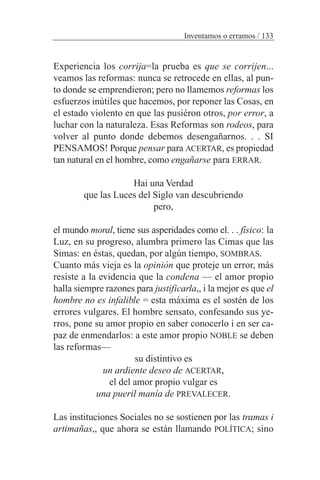 Experiencia los corrija=la prueba es que se corrijen...
veamos las reformas: nunca se retrocede en ellas, al pun-
to donde se emprendieron; pero no llamemos reformas los
esfuerzos inútiles que hacemos, por reponer las Cosas, en
el estado violento en que las pusiéron otros, por error, a
luchar con la naturaleza. Esas Reformas son rodeos, para
volver al punto donde debemos desengañarnos. . . SI
PENSAMOS! Porque pensar para ACERTAR, es propiedad
tan natural en el hombre, como engañarse para ERRAR.
Hai una Verdad
que las Luces del Siglo van descubriendo
pero,
el mundo moral, tiene sus asperidades como el. . . físico: la
Luz, en su progreso, alumbra primero las Cimas que las
Simas: en éstas, quedan, por algún tiempo, SOMBRAS.
Cuanto más vieja es la opinión que proteje un error, más
resiste a la evidencia que la condena — el amor propio
halla siempre razones para justificarla,, i la mejor es que el
hombre no es infalible = esta máxima es el sostén de los
errores vulgares. El hombre sensato, confesando sus ye-
rros, pone su amor propio en saber conocerlo i en ser ca-
paz de enmendarlos: a este amor propio NOBLE se deben
las reformas—
su distintivo es
un ardiente deseo de ACERTAR,
el del amor propio vulgar es
una pueril manía de PREVALECER.
Las instituciones Sociales no se sostienen por las tramas i
artimañas,, que ahora se están llamando POLÍTICA; sino
Inventamos o erramos / 133
 
