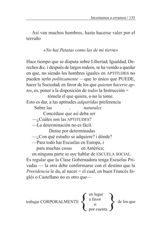Así van muchos hombres, hasta hacerse valer por el
terruño
«No hai Patatas como las de mi tierra»
Hace tiempo que se disputa sobre Libertad, Igualdad, De-
rechos &c. i después de largos rodeos, se ha venido a quedar
en que, no siendo los hombres iguales en APTITUDES no
pueden serlo políticamente —que lo único que PUEDE,
hacer la Sociedad, en favor de los que quieran hacerse ap-
tos, es, poner a la disposición de todos la Instrucción =
tómela el que quiera, o no la tome.
Esto es dar, a las aptitudes adquiridas preferencia
Sobre las . naturales
Concédase que así deba ser
—¿Cuáles son las APTITUDES?
—La determinación no es fácil.
Dense por determinadas
—¿Con qué estudio se adquiere? i dónde?
—Para todo hai Escuelas en Europa, i
para muchas cosas en América;
en ninguna parte se oye hablar de ESCUELA SOCIAL.
Es regular que la Clase Gobernadora tenga Escuelas Pri-
vadas — la otra debe conformarse con el destino que la
Providencia le da, al nacer = el cual, en buen Francés In-
glés o Castellano no es otro que—
en lugar
a favor
o
por cuenta
Inventamos o erramos / 135
}trabajar CORPORALMENTE
}de los que
 