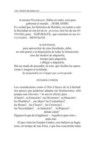 la misma Providencia {Sábia en todo} creó para
gobernar el mundo. . .HABLANDO.
Es verdad que, los Derechos de Hombre, en cuanto a rejir
la Sociedad, no son los de su persona, sino los de sus AP-
TITUDES; pero. . NATURALES,, que consisten en sus FA-
CULTADES. . MENTALES.
la SOCIEDAD,
para aprovechar de estas facultades, debe,
no sólo poner a la disposición de todos la Instrucción,
sino dar medios de adquirirla,
tiempo para adquirirla.
i obligar a adquirirla.
Hai un modo de proceder, en esto, que facilita las opera-
ciones i asegura el resultado.
Se propondrá en el lugar que corresponde.
ESTADOS UNIDOS.
Los consideramos como el País Clásico de la Libertad:
nos parece que podemos adoptar sus Instituciones, sólo
porque son Liberales = lo son en efecto; pero. . .
el Suelo?. .su Extensión?. .sus Divisiones?. .su Situación?. .
los Hombres?. . sus Ideas? las Costumbres?. .
las Razas?. . las Clases?. . las Creencias?. .
las Necesidades? . . la Industria? . . la Riqueza? . .
dónde están?
Digamos lo que de la Inglaterra —Aquello es para visto i. .
nada más
El que visita los Estados Unidos, cree hallarse en Ingla-
terra, en tiempo de una Feria, a que han concurrido todas
136 / SIMÓN RODRÍGUEZ
 