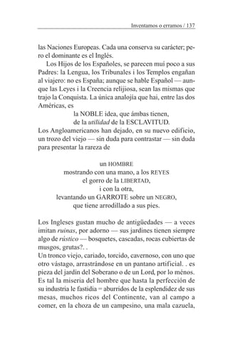 las Naciones Europeas. Cada una conserva su carácter; pe-
ro el dominante es el Inglés.
Los Hijos de los Españoles, se parecen muí poco a sus
Padres: la Lengua, los Tribunales i los Templos engañan
al viajero: no es España; aunque se hable Español — aun-
que las Leyes i la Creencia relijiosa, sean las mismas que
trajo la Conquista. La única analojía que hai, entre las dos
Américas, es
la NOBLE idea, que ámbas tienen,
de la utilidad de la ESCLAVITUD.
Los Angloamericanos han dejado, en su nuevo edificio,
un trozo del viejo — sin duda para contrastar — sin duda
para presentar la rareza de
un HOMBRE
mostrando con una mano, a los REYES
el gorro de la LIBERTAD,
i con la otra,
levantando un GARROTE sobre un NEGRO,
que tiene arrodillado a sus pies.
Los Ingleses gustan mucho de antigüedades — a veces
imitan ruinas, por adorno — sus jardines tienen siempre
algo de rústico — bosquetes, cascadas, rocas cubiertas de
musgos, grutas?. .
Un tronco viejo, cariado, torcido, cavernoso, con uno que
otro vástago, arrastrándose en un pantano artificial. . es
pieza del jardín del Soberano o de un Lord, por lo ménos.
Es tal la miseria del hombre que hasta la perfección de
su industria le fastidia = aburridos de la esplendidez de sus
mesas, muchos ricos del Continente, van al campo a
comer, en la choza de un campesino, una mala cazuela,
Inventamos o erramos / 137
 