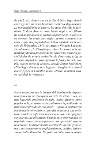 XVIII / SIMÓN RODRÍGUEZ
de 1842: «La América es en el día el único lugar donde
convenga pensar en un Gobierno realmente Republicano.
La humanidad pide el ensayo; las luces del siglo lo faci-
litan». Es decir, América como hogar utópico. «La filoso-
fía está donde quiera se piensa sin prevención; y consiste
en conocer las cosas para reglar nuestra conducta con
ellas, según sus propiedades», había señalado en la ver-
sión de Valparaíso, 1840, de Luces y Virtudes Sociales.
De tal manera, la filosofía que sabe a las cosas, a la na-
turaleza y destino probable de las cosas y les auspicia po-
sibilidades de propia evolución, de desarrollo, exige la
creación original, los pasos propios, la fundación de la uto-
pía. «No es sueño ni delirio», desafía Simón Rodríguez.
«Ni el lugar donde esto se haga será imaginario, como el
que se figuró el Canciller Tomás Morus: su utopía será,
en realidad, la América.»
III
Pocos textos proveen la imagen del hombre más dispues-
to a ejercicios de vida que a servicio de letras, o sea, le-
tras haciendo profesión de vida. Acaso algunos otros
papeles se le perdieran —y hay alusión a la pérdida de un
baúl con contenido de esa índole—; pero la obstinación
que lo hacía reiterativo se centraba en asuntos que pode-
mos considerar suficientemente expuestos en las páginas
con que nos ha alcanzado. Cuando tuvo oportunidad de
imprimir —que son muy pocas—, las aprovechó para la
reiteración. Considerémoslo escritor de un solo gran te-
ma y sus concurrentes emplazamientos, de libro único y
sus variadas llamadas. No gastó en tintas más de lo que
 