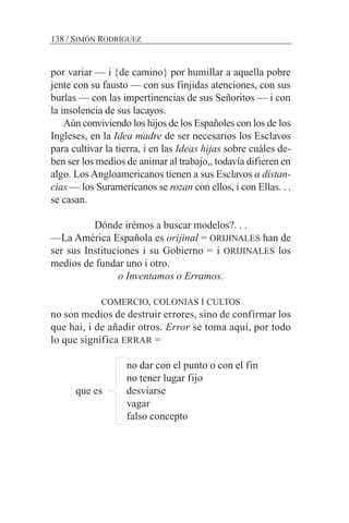 por variar — i {de camino} por humillar a aquella pobre
jente con su fausto — con sus finjidas atenciones, con sus
burlas — con las impertinencias de sus Señoritos — i con
la insolencia de sus lacayos.
Aún conviviendo los hijos de los Españoles con los de los
Ingleses, en la Idea madre de ser necesarios los Esclavos
para cultivar la tierra, i en las Ideas hijas sobre cuáles de-
ben ser los medios de animar al trabajo,, todavía difieren en
algo. Los Angloamericanos tienen a sus Esclavos a distan-
cias — los Suramericanos se rozan con ellos, i con Ellas. . .
se casan.
Dónde irémos a buscar modelos?. . .
—La América Española es orijinal = ORIJINALES han de
ser sus Instituciones i su Gobierno = i ORIJINALES los
medios de fundar uno i otro.
o Inventamos o Erramos.
COMERCIO, COLONIAS I CULTOS
no son medios de destruir errores, sino de confirmar los
que hai, i de añadir otros. Error se toma aquí, por todo
lo que significa ERRAR =
no dar con el punto o con el fin
no tener lugar fijo
que es desviarse
vagar
falso concepto
138 / SIMÓN RODRÍGUEZ
 