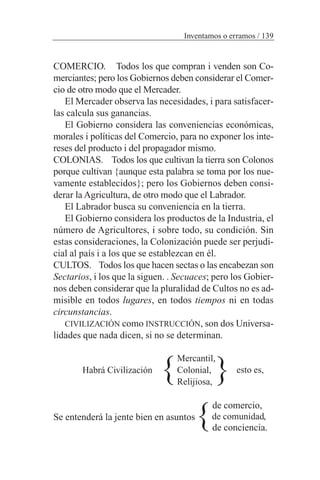 COMERCIO. Todos los que compran i venden son Co-
merciantes; pero los Gobiernos deben considerar el Comer-
cio de otro modo que el Mercader.
El Mercader observa las necesidades, i para satisfacer-
las calcula sus ganancias.
El Gobierno considera las conveniencias económicas,
morales i políticas del Comercio, para no exponer los inte-
reses del producto i del propagador mismo.
COLONIAS. Todos los que cultivan la tierra son Colonos
porque cultivan {aunque esta palabra se toma por los nue-
vamente establecidos}; pero los Gobiernos deben consi-
derar la Agricultura, de otro modo que el Labrador.
El Labrador busca su conveniencia en la tierra.
El Gobierno considera los productos de la Industria, el
número de Agricultores, i sobre todo, su condición. Sin
estas consideraciones, la Colonización puede ser perjudi-
cial al país i a los que se establezcan en él.
CULTOS. Todos los que hacen sectas o las encabezan son
Sectarios, i los que la siguen. . Secuaces; pero los Gobier-
nos deben considerar que la pluralidad de Cultos no es ad-
misible en todos lugares, en todos tiempos ni en todas
circunstancias.
CIVILIZACIÓN como INSTRUCCIÓN, son dos Universa-
lidades que nada dicen, si no se determinan.
Habrá Civilización
de comercio,
Se entenderá la jente bien en asuntos
de conciencia.
Inventamos o erramos / 139
Mercantil,
Colonial,
Relijiosa,
esto es,
}}
de comunidad,
}
 