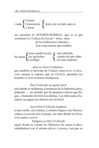 Gremio
i cada Corporación tirará, por su lado, para sí;
o Secta
sin consultar el INTERÉS JENERAL, que es el que
constituye la Civilización Social = única mira
de los Gobiernos Liberales—
Esto tiene mucho que estudiar
tener caudal en jiro, aún sabiendo
No basta
o teólogo en estas materias
para ser buen Ciudadano,,
que también es derivado de Ciudad, como lo es civiliza-
ción: porque se supone, que en CIUDAD, aprenden los
hombres a vivir en buena intelijencia.
País Civilizado no quiere decir
país donde se malbarata el producto de la Industria ajena,
pidiendo . . . un sentido! por los primeros efectos que lle-
gan, i llamando HUESOS los últimos. Los fabricantes Eu-
ropeos no pagan sus obreros con HUESOS.
no es País Civilizado tampoco
el que recibe, sin exámen, a cuantos llegan a sus Puertos,
a darse en prenda por el pasaje, sin saber dónde los lleva-
rá la suerte a servir.
Tampoco es País Civilizado
aquél donde se cruzan los Ministros de varios Cultos,
saludándose con el mismo afecto i ternura, con que se
140 / SIMÓN RODRÍGUEZ
cuanto hai qué saberser agricultor
}
} }
}
 