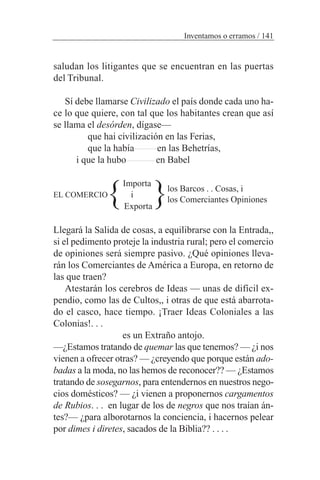saludan los litigantes que se encuentran en las puertas
del Tribunal.
Sí debe llamarse Civilizado el país donde cada uno ha-
ce lo que quiere, con tal que los habitantes crean que así
se llama el desórden, dígase—
que hai civilización en las Ferias,
que la había en las Behetrías,
i que la hubo en Babel
Importa
EL COMERCIO i
Exporta
Llegará la Salida de cosas, a equilibrarse con la Entrada,,
si el pedimento proteje la industria rural; pero el comercio
de opiniones será siempre pasivo. ¿Qué opiniones lleva-
rán los Comerciantes de América a Europa, en retorno de
las que traen?
Atestarán los cerebros de Ideas — unas de difícil ex-
pendio, como las de Cultos,, i otras de que está abarrota-
do el casco, hace tiempo. ¡Traer Ideas Coloniales a las
Colonias!. . .
es un Extraño antojo.
—¿Estamos tratando de quemar las que tenemos? — ¿i nos
vienen a ofrecer otras? — ¿creyendo que porque están ado-
badas a la moda, no las hemos de reconocer?? — ¿Estamos
tratando de sosegarnos, para entendernos en nuestros nego-
cios domésticos? — ¿i vienen a proponernos cargamentos
de Rubios. . . en lugar de los de negros que nos traían án-
tes?— ¿para alborotarnos la conciencia, i hacernos pelear
por dimes i diretes, sacados de la Biblia?? . . . .
Inventamos o erramos / 141
los Barcos . . Cosas, i
los Comerciantes Opiniones} }
 
