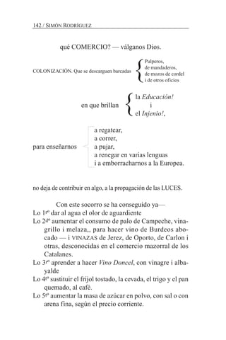 qué COMERCIO? — válganos Dios.
COLONIZACIÓN. Que se descarguen barcadas
la Educación!
en que brillan i
el Injenio!,
a regatear,
a correr,
para enseñarnos a pujar,
a renegar en varias lenguas
i a emborracharnos a la Europea.
no deja de contribuir en algo, a la propagación de las LUCES.
Con este socorro se ha conseguido ya—
Lo 1rº dar al agua el olor de aguardiente
Lo 2dº aumentar el consumo de palo de Campeche, vina-
grillo i melaza,, para hacer vino de Burdeos abo-
cado — i VINAZAS de Jerez, de Oporto, de Carlon i
otras, desconocidas en el comercio mazorral de los
Catalanes.
Lo 3rº aprender a hacer Vino Doncel, con vinagre i alba-
yalde
Lo 4tº sustituir el frijol tostado, la cevada, el trigo y el pan
quemado, al café.
Lo 5tº aumentar la masa de azúcar en polvo, con sal o con
arena fina, según el precio corriente.
142 / SIMÓN RODRÍGUEZ
Pulperos,
de mandaderos,
de mozos de cordel
i de otros oficios
}
}
 