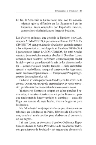 En fin: la Albacería se ha hecho un arte, con los conoci-
mientos que se difunden en los Zaguanes i en las
Esquinas, ántes ocupadas por Españoles rancios,
campesinos ciudadanizados i negros bozales.
Los Puestos antiguos, que después se llamáron TIENDAS,
despues ALMACENES, i que ahora se llaman ESTABLE-
CIMIENTOS van, por derecho de aluvión, ganando terreno
a las antiguas boticas, que después se llamáron FARMACIAS
i que ahora se llaman LABORATORIOS. En estas tiendas
mestizas {como decían nuestros abuelos} i Ómnibus {como
debemos decir nosotros} se venden Cosméticos para mudar
la piel — polvos para descubrir la raíz de los dientes sin do-
lor — aceite criollo en botellas Italianas — tinta en botellas
opacas, a medio llenar, paraque el comprador las haga sonar,
como cuando compra nueces — i frasquitos de Panquimago-
go para desacreditar a Le roi.
En breve se verán paqueticos dorados, con las armas de la
corona, CONTENIENDO greda preparada por un nuevo proce-
der, para los muchachos acostumbrados a comer tierra.
Ya nuestros Sastres se ocupan en echar parches i re-
miendos, i nuestras Costureras en pedir limosna,, por-
que nadie manda hacer vestidos ni camisas — cada día
llega una remesa de ropa hecha, i hasta de gorras para
los Indios.
No faltarán (tal vez) especuladores que piensen en es-
tablecer, en Lóndres o en París, fábricas de Chicharro-
nes, tamales i maíz cocido, para desbancar el comercio
de las negras.
I si ven {como es de esperar} que los Gobiernos Repu-
blicanos toman la Sabia Providencia de arcabucear ladro-
nes, para depurar la Sociedad = por seguro que el comercio
Inventamos o erramos / 143
 