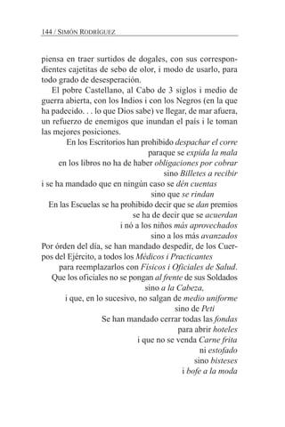 piensa en traer surtidos de dogales, con sus correspon-
dientes cajetitas de sebo de olor, i modo de usarlo, para
todo grado de desesperación.
El pobre Castellano, al Cabo de 3 siglos i medio de
guerra abierta, con los Indios i con los Negros (en la que
ha padecido. . . lo que Dios sabe) ve llegar, de mar afuera,
un refuerzo de enemigos que inundan el país i le toman
las mejores posiciones.
En los Escritorios han prohibido despachar el corre
paraque se expida la mala
en los libros no ha de haber obligaciones por cobrar
sino Billetes a recibir
i se ha mandado que en ningún caso se dén cuentas
sino que se rindan
En las Escuelas se ha prohibido decir que se dan premios
se ha de decir que se acuerdan
i nó a los niños más aprovechados
sino a los más avanzados
Por órden del día, se han mandado despedir, de los Cuer-
pos del Ejército, a todos los Médicos i Practicantes
para reemplazarlos con Físicos i Oficiales de Salud.
Que los oficiales no se pongan al frente de sus Soldados
sino a la Cabeza,
i que, en lo sucesivo, no salgan de medio uniforme
sino de Peti
Se han mandado cerrar todas las fondas
para abrir hoteles
i que no se venda Carne frita
ni estofado
sino bisteses
i bofe a la moda
144 / SIMÓN RODRÍGUEZ
 