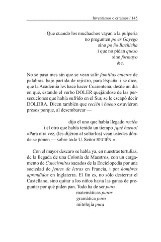 Que cuando los muchachos vayan a la pulpería
no pregunten po er Gayego
sino po ño Bachicha
i que no pidan queso
sino formayo
&c.
No se pasa mes sin que se vean salir familias enteras de
palabras, bajo partida de rejistro, para España: i se dice,
que la Academia les hace hacer Cuarentena, desde un día
en que, estando el verbo DOLER quejándose de las per-
secuciones que había sufrido en el Sur, se le escapó decir
DOLDRA. Dicen también que recién i bueno estuviéron
presos porque, al desembarcar —
dijo el uno que había llegado recién
i el otro que había tenido un tiempo ¡qué bueno!
«Para otra vez, (les dijéron al soltarlos) vean ustedes dón-
de se ponen — sobre todo U. Señor RECIÉN.»
Con el mayor descaro se habla ya, en nuestras tertulias,
de la llegada de una Colonia de Maestros, con un carga-
mento de Catecismitos sacados de la Enciclopedia por una
sociedad de jentes de letras en Francia, i por hombres
aprendidos en Inglaterra. El fin es, no sólo desterrar el
Castellano, sino quitar a los niños hasta las ganas de pre-
guntar por qué piden pan. Todo ha de ser puro
matemáticas puras
gramática pura
mitolojía pura
Inventamos o erramos / 145
 