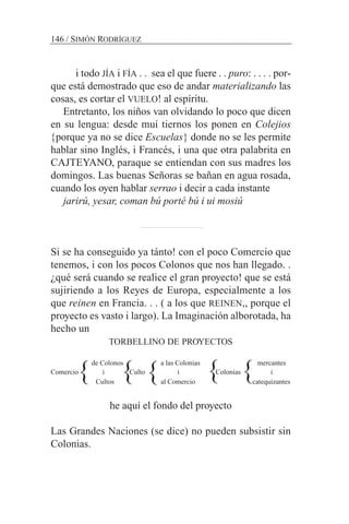 i todo JÍA i FÍA . . sea el que fuere . . puro: . . . . por-
que está demostrado que eso de andar materializando las
cosas, es cortar el VUELO! al espíritu.
Entretanto, los niños van olvidando lo poco que dicen
en su lengua: desde muí tiernos los ponen en Colejios
{porque ya no se dice Escuelas} donde no se les permite
hablar sino Inglés, i Francés, i una que otra palabrita en
CAJTEYANO, paraque se entiendan con sus madres los
domingos. Las buenas Señoras se bañan en agua rosada,
cuando los oyen hablar serrao i decir a cada instante
jarirú, yesar, coman bú porté bú i ui mosiú
Si se ha conseguido ya tánto! con el poco Comercio que
tenemos, i con los pocos Colonos que nos han llegado. .
¿qué será cuando se realice el gran proyecto! que se está
sujiriendo a los Reyes de Europa, especialmente a los
que reinen en Francia. . . ( a los que REINEN,, porque el
proyecto es vasto i largo). La Imaginación alborotada, ha
hecho un
TORBELLINO DE PROYECTOS
de Colonos a las Colonias mercantes
Comercio i Culto i Colonias i
Cultos al Comercio catequizantes
he aquí el fondo del proyecto
Las Grandes Naciones (se dice) no pueden subsistir sin
Colonias.
146 / SIMÓN RODRÍGUEZ
} } } } }
 