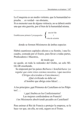 La Conquista es un medio violento, que la humanidad re-
prueba. . . es verdad—no obstante,
Si es menester usar de alguna violencia, no se deberá omitir
una que otra guerrita, por el bien de la humanidad misma.
una de fide
Establézcanse primero 2 propagandas i
otra de scientiæ
donde se formen Misioneros de ámbas especies
Habrá cuantiosos capitales afectos a su Sostén, i una Es-
cuadra, costeada por el Erario, para llevar a todas partes,
Predicadores i Maestros,
de modo que
no quede, en toda la redondez del Globo, un solo SE-
GLAR enseñando.
Se empezará por los países Bárbaros i Semibárbaros {es
regular que entre éstos estemos nosotros, i que nuestros
Clérigos desciendan a Catecúmenos}
¡Qué civilizado no debe ser
el hombre que abriga estas Ideas!. . .
A los principios ¡qué Primores de Castellano en los Púlpi-
tos!. . .
i ¡qué Jinebra en los Confesionarios!
Las mujeres confesándose en Francés!
i los Misionerós absolviendó pecadós en Castellanó!
Para animar al Rei de Francia a protejer la empresa, se le
hace ver que, sin ella, no está, seguro en el Trono.
Inventamos o erramos / 147
}
 