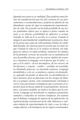 figuraba necesario a su vitalidad. Ésta prefería otras for-
mas de manifestación que las del cronista de sus pen-
samientos y recomendaciones; prefería la efusión de sus
abundantes cuotas de vigor en campamento experimenta-
dor de vida. De acuerdo con la fecha probable de sus tex-
tos podríamos inferir que se aplica a letras cuando no
tiene a su alcance posibilidad de aplicarse a actuar.
Cuando su vida no le es acción, le es prosa. Cuando le
niegan la oportunidad de cumplimentar su proyecto, hace
de la prosa una suma de sobresaltados latidos de vitali-
dad frenada, de entereza para la acción que no tiene lu-
gar. Cuando la vida no se le realiza en misión, tal vida,
para no saberse en nada residual y mantener los ánimos
de la plenitud, correrá, de acuerdo con su naturaleza de
ayo de pueblos jóvenes, por los cursos rápidos de su pro-
sa y entonará su lenguaje con la fuerza que él salva —y
que a él lo salva— de los desempleos, de los reveses, de
los fracasos; y expone —exalta—, sentidor, no resentido,
su obstinado proyecto, su razonada sorpresa. Lenguaje
desinhibido y, a la vez, económico, copioso sin desmedir-
se, apurado sin perder su dirección. La desinhibición se
hace destreza, pero no funciona con los riesgos de libra-
da a su propia cuenta; está constantemente orientada a
servir a las precisiones estratégicas que se procura el ex-
positor para la buena salud de su pensamiento; destreza,
pues, con pasos medidos en razón a los fines que la con-
vocan. Lenguaje así movilizado se emplaza a perpetuar,
sumados y reducidos en visiones sinópticas, los asuntos
que lo habitan. Lenguaje de regreso de la exploración. La
exploración fue cuestión previa de vida, laborioso y vete-
rano trámite de experimentador de vida, o sea, la vida a
campo abierto, a la intemperie de un viajero cuestionador,
Inventamos o erramos / XIX
 