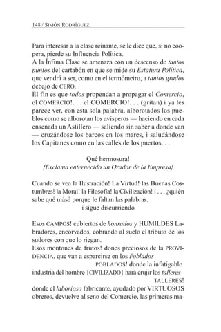 Para interesar a la clase reinante, se le dice que, si no coo-
pera, pierde su Influencia Política.
A la Ínfima Clase se amenaza con un descenso de tantos
puntos del cartabón en que se mide su Estatura Política,
que vendrá a ser, como en el termómetro, a tantos grados
debajo de CERO.
El fin es que todos propendan a propagar el Comercio,
el COMERCIO!. . . el COMERCIO!. . . (gritan) i ya les
parece ver, con esta sola palabra, alborotados los pue-
blos como se alborotan los avisperos — haciendo en cada
ensenada un Astillero — saliendo sin saber a donde van
— cruzándose los barcos en los mares, i saludándose
los Capitanes como en las calles de los puertos. . .
Qué hermosura!
{Exclama enternecido un Orador de la Empresa}
Cuando se vea la Ilustración! La Virtud! las Buenas Cos-
tumbres! la Moral! la Filosofía! la Civilización! i . . . ¿quién
sabe qué más? porque le faltan las palabras.
i sigue discurriendo
Esos CAMPOS! cubiertos de honrados y HUMILDES La-
bradores, encorvados, cobrando al suelo el tributo de los
sudores con que lo riegan.
Esos montones de frutos! dones preciosos de la PROVI-
DENCIA, que van a esparcirse en los Poblados
POBLADOS! donde la infatigable
industria del hombre {CIVILIZADO} hará crujir los talleres
TALLERES!
donde el laborioso fabricante, ayudado por VIRTUOSOS
obreros, devuelve al seno del Comercio, las primeras ma-
148 / SIMÓN RODRÍGUEZ
 