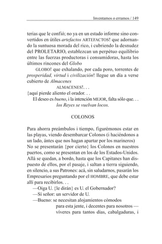 terias que le confió; no ya en un estado informe sino con-
vertidos en útiles artefactos ARTEFACTOS! que adornan-
do la suntuosa morada del rico, i cubriendo la desnudez
del PROLETARIO, establezcan un perpétuo equilibrio
entre las fuerzas productoras i consumidoras, hasta los
últimos rincones del Globo
GLOBO! que exhalando, por cada poro, torrentes de
prosperidad, virtud i civilización! llegue un día a verse
cubierto de Almacenes
ALMACENES!. . .
{aquí pierde aliento el orador. . .
El deseo es bueno, i la intención MEJOR, falta sólo que. . .
los Reyes se vuelvan locos.
COLONOS
Para ahorra preámbulos i tiempo, figurémonos estar en
las playas, viendo desembarcar Colonos (i haciéndonos a
un lado, ántes que nos hagan apartar por los marineros)
No se presentarán {por cierto} los Colonos en nuestros
puertos, como se presentan en los de los Estados-Unidos.
Allá se quedan, a bordo, hasta que los Capitanes han dis-
puesto de ellos, por el pasaje, i saltan a tierra siguiendo,
en silencio, a sus Patrones: acá, sin saludarnos, pasarán los
Empresarios preguntando por el HOMBRE, que debe estar
allí para recibirlos. . .
—Oiga U. {le dirán} es U. el Gobernador?
—Sí señor: un servidor de U.
—Bueno: se necesitan alojamientos cómodos
para esta jente, i decentes para nosotros —
víveres para tantos días, cabalgaduras, i
Inventamos o erramos / 149
 