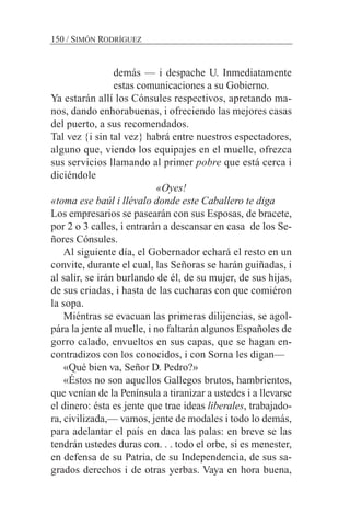 demás — i despache U. Inmediatamente
estas comunicaciones a su Gobierno.
Ya estarán allí los Cónsules respectivos, apretando ma-
nos, dando enhorabuenas, i ofreciendo las mejores casas
del puerto, a sus recomendados.
Tal vez {i sin tal vez} habrá entre nuestros espectadores,
alguno que, viendo los equipajes en el muelle, ofrezca
sus servicios llamando al primer pobre que está cerca i
diciéndole
«Oyes!
«toma ese baúl i llévalo donde este Caballero te diga
Los empresarios se pasearán con sus Esposas, de bracete,
por 2 o 3 calles, i entrarán a descansar en casa de los Se-
ñores Cónsules.
Al siguiente día, el Gobernador echará el resto en un
convite, durante el cual, las Señoras se harán guiñadas, i
al salir, se irán burlando de él, de su mujer, de sus hijas,
de sus criadas, i hasta de las cucharas con que comiéron
la sopa.
Miéntras se evacuan las primeras dilijencias, se agol-
pára la jente al muelle, i no faltarán algunos Españoles de
gorro calado, envueltos en sus capas, que se hagan en-
contradizos con los conocidos, i con Sorna les digan—
«Qué bien va, Señor D. Pedro?»
«Éstos no son aquellos Gallegos brutos, hambrientos,
que venían de la Península a tiranizar a ustedes i a llevarse
el dinero: ésta es jente que trae ideas liberales, trabajado-
ra, civilizada,— vamos, jente de modales i todo lo demás,
para adelantar el país en daca las palas: en breve se las
tendrán ustedes duras con. . . todo el orbe, si es menester,
en defensa de su Patria, de su Independencia, de sus sa-
grados derechos i de otras yerbas. Vaya en hora buena,
150 / SIMÓN RODRÍGUEZ
 
