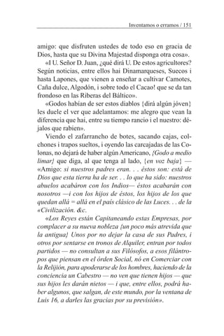 amigo: que disfruten ustedes de todo eso en gracia de
Dios, hasta que su Divina Majestad disponga otra cosa».
«I U. Señor D. Juan, ¿qué dirá U. De estos agricultores?
Según noticias, entre ellos hai Dinamarqueses, Suecos i
hasta Lapones, que vienen a enseñar a cultivar Camotes,
Caña dulce, Algodón, i sobre todo el Cacao! que se da tan
frondoso en las Riberas del Báltico».
«Godos habían de ser estos diablos {dirá algún jóven}
les duele el ver que adelantamos: me alegro que vean la
diferencia que hai, entre su tiempo rancio i el nuestro: dé-
jalos que rabien».
Viendo el zafarrancho de botes, sacando cajas, col-
chones i trapos sueltos, i oyendo las carcajadas de las Co-
lonas, no dejará de haber algúnAmericano, {Godo a medio
limar} que diga, al que tenga al lado, {en voz baja} —
«Amigo: si nuestros padres eran. . . éstos son: está de
Dios que esta tierra ha de ser. . . lo que ha sido: nuestros
abuelos acabáron con los Indios— éstos acabarán con
nosotros —i con los hijos de éstos, los hijos de los que
quedan allá = allá en el país clásico de las Luces. . . de la
«Civilización. &c.
«Los Reyes están Capitaneando estas Empresas, por
complacer a su nueva nobleza {un poco más atrevida que
la antigua} Unos por no dejar la casa de sus Padres, i
otros por sentarse en tronos de Alquiler, entran por todos
partidos — no consultan a sus Filósofos, a esos filántro-
pos que piensan en el órden Social, nó en Comerciar con
la Relijión, para apoderarse de los hombres, haciendo de la
conciencia un Cabestro — no ven que tienen hijos — que
sus hijos les darán nietos — i que, entre ellos, podrá ha-
ber algunos, que salgan, de este mundo, por la ventana de
Luis 16, a darles las gracias por su previsión».
Inventamos o erramos / 151
 