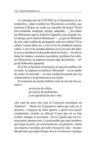 La introducción de CULTOS en el Suramérica es in-
tempestiva. ¿Qué vendrán los Misioneros a enseñar, que
nuestros Clérigos no estén ya cansados de hacer? Éstos
han estudiado, meditado, elejido, adoptado. . . ¿No saben
los Misioneros que laAmérica Española, está ocupada, ha-
ce tiempo, por Católicos Romanos? — ¿i que los Ministros
de este culto cuidan de propagarlo entre los Indios? Si lo
saben i vienen debe ser, o con el fin de establecer nuevos
cultos, o con el de usurpar destinos en el servicio del altar:
lo uno es introducir la discordia entre los fieles — lo otro es
tratar de ineptos a nuestros sacerdotes: perdonen los seño-
res Misioneros, su empresa anuncia algo de terrestre — al-
go de Soberanía temporal.
Si el fin es facilitar al comercio, el ejercicio público de
su culto, la empresa es entónces Mercantil —es un medio
de atraer el mercado —es una condición puesta por los
comerciantes a su permanencia en el país.
El comercio no puede hallarse sino en uno de tres es-
tados=
en exceso de oferta,
en exceso de pedimento,
o en equilibrio de uno i otro.
¿En cuál de estos tres está el Comercio extranjero en
América? —Hasta los Cargadores saben que está en el
primero, i ninguno de ellos ignora, a quién toca poner
condiciones, cuando se ofrecen Cosas que no se han
pedido, aunque se necesiten—No es regular que los Co-
merciantes ignoren esto. I ¿será posible que unos hombres
que dejan su país, sus conveniencias, sus placeres, i hasta
sus mujeres i sus hijos, por salir a buscar la vida,—no pue-
dan privarse, por algún tiempo, de sus Ceremonias?{porque
152 / SIMÓN RODRÍGUEZ
 
