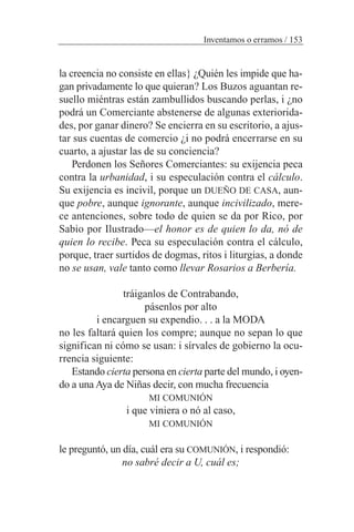 la creencia no consiste en ellas} ¿Quién les impide que ha-
gan privadamente lo que quieran? Los Buzos aguantan re-
suello miéntras están zambullidos buscando perlas, i ¿no
podrá un Comerciante abstenerse de algunas exteriorida-
des, por ganar dinero? Se encierra en su escritorio, a ajus-
tar sus cuentas de comercio ¿i no podrá encerrarse en su
cuarto, a ajustar las de su conciencia?
Perdonen los Señores Comerciantes: su exijencia peca
contra la urbanidad, i su especulación contra el cálculo.
Su exijencia es incivil, porque un DUEÑO DE CASA, aun-
que pobre, aunque ignorante, aunque incivilizado, mere-
ce antenciones, sobre todo de quien se da por Rico, por
Sabio por Ilustrado—el honor es de quien lo da, nó de
quien lo recibe. Peca su especulación contra el cálculo,
porque, traer surtidos de dogmas, ritos i liturgias, a donde
no se usan, vale tanto como llevar Rosarios a Berbería.
tráiganlos de Contrabando,
pásenlos por alto
i encarguen su expendio. . . a la MODA
no les faltará quien los compre; aunque no sepan lo que
significan ni cómo se usan: i sírvales de gobierno la ocu-
rrencia siguiente:
Estando cierta persona en cierta parte del mundo, i oyen-
do a una Aya de Niñas decir, con mucha frecuencia
MI COMUNIÓN
i que viniera o nó al caso,
MI COMUNIÓN
le preguntó, un día, cuál era su COMUNIÓN, i respondió:
no sabré decir a U, cuál es;
Inventamos o erramos / 153
 
