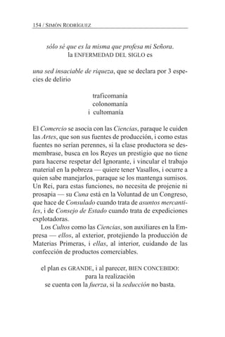 sólo sé que es la misma que profesa mi Señora.
la ENFERMEDAD DEL SIGLO es
una sed insaciable de riqueza, que se declara por 3 espe-
cies de delirio
traficomanía
colonomanía
i cultomanía
El Comercio se asocia con las Ciencias, paraque le cuiden
las Artes, que son sus fuentes de producción, i como estas
fuentes no serían perennes, si la clase productora se des-
membrase, busca en los Reyes un prestigio que no tiene
para hacerse respetar del Ignorante, i vincular el trabajo
material en la pobreza — quiere tener Vasallos, i ocurre a
quien sabe manejarlos, paraque se los mantenga sumisos.
Un Rei, para estas funciones, no necesita de projenie ni
prosapia — su Cuna está en la Voluntad de un Congreso,
que hace de Consulado cuando trata de asuntos mercanti-
les, i de Consejo de Estado cuando trata de expediciones
explotadoras.
Los Cultos como las Ciencias, son auxiliares en la Em-
presa — ellos, al exterior, protejiendo la producción de
Materias Primeras, i ellas, al interior, cuidando de las
confección de productos comerciables.
el plan es GRANDE, i al parecer, BIEN CONCEBIDO:
para la realización
se cuenta con la fuerza, si la seducción no basta.
154 / SIMÓN RODRÍGUEZ
 