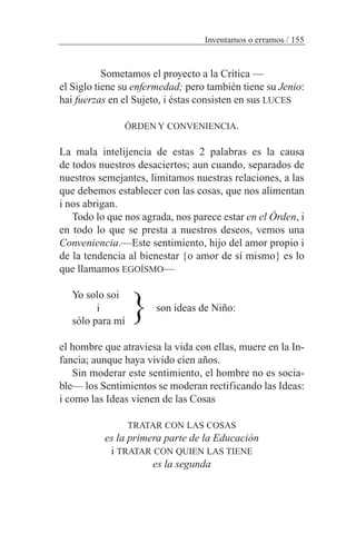 Sometamos el proyecto a la Crítica —
el Siglo tiene su enfermedad; pero también tiene su Jenio:
hai fuerzas en el Sujeto, i éstas consisten en sus LUCES
ÓRDEN Y CONVENIENCIA.
La mala intelijencia de estas 2 palabras es la causa
de todos nuestros desaciertos; aun cuando, separados de
nuestros semejantes, limitamos nuestras relaciones, a las
que debemos establecer con las cosas, que nos alimentan
i nos abrigan.
Todo lo que nos agrada, nos parece estar en el Órden, i
en todo lo que se presta a nuestros deseos, vemos una
Conveniencia.—Este sentimiento, hijo del amor propio i
de la tendencia al bienestar {o amor de sí mismo} es lo
que llamamos EGOÍSMO—
Yo solo soi
i son ideas de Niño:
sólo para mí
el hombre que atraviesa la vida con ellas, muere en la In-
fancia; aunque haya vivido cien años.
Sin moderar este sentimiento, el hombre no es socia-
ble— los Sentimientos se moderan rectificando las Ideas:
i como las Ideas vienen de las Cosas
TRATAR CON LAS COSAS
es la primera parte de la Educación
i TRATAR CON QUIEN LAS TIENE
es la segunda
Inventamos o erramos / 155
}
 
