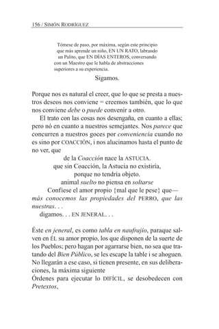 Tómese de paso, por máxima, según este principio
que más aprende un niño, EN UN RATO, labrando
un Palito, que EN DÍAS ENTEROS, conversando
con un Maestro que le habla de abstracciones
superiores a su experiencia.
Sigamos.
Porque nos es natural el creer, que lo que se presta a nues-
tros deseos nos conviene = creemos también, que lo que
nos conviene debe o puede convenir a otro.
El trato con las cosas nos desengaña, en cuanto a ellas;
pero nó en cuanto a nuestros semejantes. Nos parece que
concurren a nuestros goces por conveniencia cuando no
es sino por COACCIÓN, i nos alucinamos hasta el punto de
no ver, que
de la Coacción nace la ASTUCIA.
que sin Coacción, la Astucia no existiría,
porque no tendría objeto.
animal suelto no piensa en soltarse
Confiese el amor propio {mal que le pese} que—
más conocemos las propiedades del PERRO, que las
nuestras. . .
digamos. . . EN JENERAL. . .
Éste en jeneral, es como tabla en naufrajio, paraque sal-
ven en ÉL su amor propio, los que disponen de la suerte de
los Pueblos; pero hagan por agarrarse bien, no sea que tra-
tando del Bien Público, se les escape la table i se ahoguen.
No llegarán a ese caso, si tienen presente, en sus delibera-
ciones, la máxima siguiente
Órdenes para ejecutar lo DIFÍCIL, se desobedecen con
Pretextos,
156 / SIMÓN RODRÍGUEZ
 