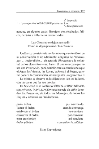desprecio
i · para ejecutar lo IMPOSIBLE producen o
desesperación;
aunque, en algunos casos, lisonjeen con resultados feli-
ces, debidos a influencias inobservadas.
Las Cosas no se dejan persuadir
Como se dejan persuadir los Hombres
Un Barco, considerado por las miras que se tuviéron en
su construcción es un admirable! conjunto de Previsio-
nes, . . .mejor dicho. . . de actos de Obediencia a la volun-
tad de los elementos — no hai en él una sola cosa que no
sea una Prevención, para cumplir con las condiciones que
el Agua, los Vientos, las Rocas, la Arena i el Fuego, quie-
ran poner a la conservación, de navegantes i cargamentos. =
Lo mismo se observa en los Ejercicios i en los Talleres,
con las cosas que les son propias.
En Sociedad es al contrario: ÓRDEN i CONVENIENCIA
son refranes, i CIVILIZACIÓN una especie de aliño de to-
dos los Proyectos, de todos los Mensajes, de todos los
Elojios y de todas las Providencias.
poner órden por convenido
llamar al órden cuando convenga
establecer el órden no conviene
conservar el órden por conviene
estar en el órden así conviene
órden público conveniencia pública
Estas Expresiones
Inventamos o erramos / 157
}
 