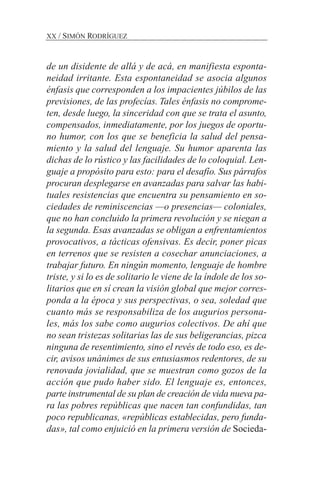 de un disidente de allá y de acá, en manifiesta esponta-
neidad irritante. Esta espontaneidad se asocia algunos
énfasis que corresponden a los impacientes júbilos de las
previsiones, de las profecías. Tales énfasis no comprome-
ten, desde luego, la sinceridad con que se trata el asunto,
compensados, inmediatamente, por los juegos de oportu-
no humor, con los que se beneficia la salud del pensa-
miento y la salud del lenguaje. Su humor aparenta las
dichas de lo rústico y las facilidades de lo coloquial. Len-
guaje a propósito para esto: para el desafío. Sus párrafos
procuran desplegarse en avanzadas para salvar las habi-
tuales resistencias que encuentra su pensamiento en so-
ciedades de reminiscencias —o presencias— coloniales,
que no han concluido la primera revolución y se niegan a
la segunda. Esas avanzadas se obligan a enfrentamientos
provocativos, a tácticas ofensivas. Es decir, poner picas
en terrenos que se resisten a cosechar anunciaciones, a
trabajar futuro. En ningún momento, lenguaje de hombre
triste, y si lo es de solitario le viene de la índole de los so-
litarios que en sí crean la visión global que mejor corres-
ponda a la época y sus perspectivas, o sea, soledad que
cuanto más se responsabiliza de los augurios persona-
les, más los sabe como augurios colectivos. De ahí que
no sean tristezas solitarias las de sus beligerancias, pizca
ninguna de resentimiento, sino el revés de todo eso, es de-
cir, avisos unánimes de sus entusiasmos redentores, de su
renovada jovialidad, que se muestran como gozos de la
acción que pudo haber sido. El lenguaje es, entonces,
parte instrumental de su plan de creación de vida nueva pa-
ra las pobres repúblicas que nacen tan confundidas, tan
poco republicanas, «repúblicas establecidas, pero funda-
das», tal como enjuició en la primera versión de Socieda-
XX / SIMÓN RODRÍGUEZ
 
