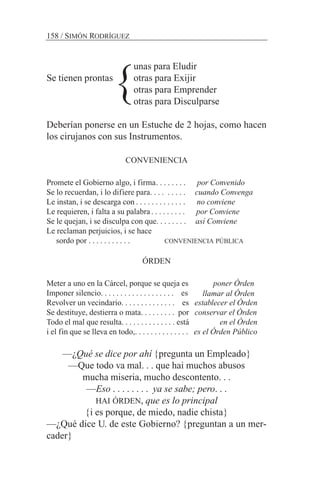 unas para Eludir
Se tienen prontas otras para Exijir
otras para Emprender
otras para Disculparse
Deberían ponerse en un Estuche de 2 hojas, como hacen
los cirujanos con sus Instrumentos.
CONVENIENCIA
Promete el Gobierno algo, i firma. . . . . . . . por Convenido
Se lo recuerdan, i lo difiere para. . . . . . . . . cuando Convenga
Le instan, i se descarga con . . . . . . . . . . . . . no conviene
Le requieren, i falta a su palabra. . . . . . . . . por Conviene
Se le quejan, i se disculpa con que. . . . . . . . así Conviene
Le reclaman perjuicios, i se hace
sordo por . . . . . . . . . . . CONVENIENCIA PÚBLICA
ÓRDEN
Meter a uno en la Cárcel, porque se queja es poner Órden
Imponer silencio. . . . . . . . . . . . . . . . . . . es
Revolver un vecindario. . . . . . . . . . . . . . es establecer el Órden
Se destituye, destierra o mata. . . . . . . . . por conservar el Órden
Todo el mal que resulta. . . . . . . . . . . . . . está en el Órden
i el fin que se lleva en todo,. . . . . . . . . . . . . . es el Órden Público
—¿Qué se dice por ahí {pregunta un Empleado}
—Que todo va mal. . . que hai muchos abusos
mucha miseria, mucho descontento. . .
—Eso . . . . . . . . ya se sabe; pero. . .
HAI ÓRDEN, que es lo principal
{i es porque, de miedo, nadie chista}
—¿Qué dice U. de este Gobierno? {preguntan a un mer-
cader}
158 / SIMÓN RODRÍGUEZ
}
llamar al Órden
 