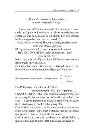 —Que todo marcha en buen órden. . .
la venta no puede ir mejor
A celebrar la Elección, se reunió el vecindario en la ca-
sa de un Diputado, i estaba ya tan ébrio! uno de los con-
currentes, que no se movía de un rincón. Los que servían
los licores pasaban i no hacían caso de él.
—SEÑORES! SEÑORES! dijo, en voz alta, muchas veces,
hasta que obtuvo silencio.
El Diputado, creyendo recojer elojios, se le acercó
—BEBER CON ÓRDEN {gritó el borracho, i dejó
caer la cabeza}
No se puede ir más léjos la idea del buen órden, en una
democracia MONÁRQUICA.
De todo se han hecho Diccionarios — hasta de Rimas: el de
Etimolojías contribuye mucho a fijar significaciones:
de voces
el más importante de todos sería el de la propiedad i
. . términos
Los Publicistas deben hacer el Político
empezando por la C, i por 1ª palabra. . .
CONVENIENCIA: subst. fem. tener pueblos ignorantes que
no sepan quién los manda ni por qué—ni lo que se hace con
ellos — í que se junten en las plazas, a gritar Viva sea quien
fuere, cuando oigan que los caballeros gritan.
CONVENIENCIA: ajuste, concierto o convenio, entre los ve-
cinos de un lugar i un Conde o Duque, paraque los haga
marqueses o barones, si ellos lo hacen rei.
CONVENIENCIA: acomodo que busca uno al lado del otro,
que vale más que él, para valer él más que sus iguales.
Inventamos o erramos / 159
}
 