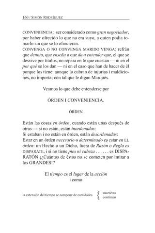 CONVENIENCIA: ser considerado como gran negociador,
por haber ofrecido lo que no era suyo, a quien podía to-
marlo sin que se lo ofrecieran.
CONVENGA O NO CONVENGA MARIDO VENGA: refrán
que denota, que enseña o que da a entender que, el que se
desvive por títulos, no repara en lo que cuestan — ni en el
por qué se los dan — ni en el caso que han de hacer de él
porque los tiene: aunque lo cubran de injurias i maldicio-
nes, no importa; con tal que le digan Marqués.
Veamos lo que debe entenderse por
ÓRDEN I CONVENIENCIA.
ÓRDEN
Están las cosas en órden, cuando están unas después de
otras—i si no están, están inordenadas:
Si estaban i no están en órden, están desordenadas:
Estar en un órden necesario o determinado es estar en EL
órden: un Hecho o un Dicho, fuera de Razón o Regla es
DISPARATE, i si no tiene pies ni cabeza . . . . . . es DISPA-
RATÓN ¡¿Cuántos de éstos no se cometen por imitar a
los GRANDES!?
El tiempo es el lugar de la acción
i como
la extensión del tiempo se compone de cantidades
160 / SIMÓN RODRÍGUEZ
} sucesivas
contínuas
 