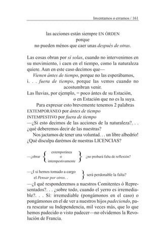 las acciones están siempre EN ÓRDEN
porque
no pueden ménos que caer unas después de otras.
Las cosas obran por sí solas, cuando no intervenimos en
su movimiento, i caen en el tiempo, como la naturaleza
quiere. Aun en este caso decimos que—
Vienen ántes de tiempo, porque no las esperábamos,
i. . . fuera de tiempo, porque las vemos cuando no
acostumbran venir.
Las lluvias, por ejemplo, = poco ántes de su Estación,
o en Estación que no es la suya.
Para expresar esto brevemente tenemos 2 palabras
EXTEMPORÁNEO por ántes de tiempo
INTEMPESTIVO por fuera de tiempo
—¿Si esto decimos de las acciones de la naturaleza?. . .
¿qué deberemos decir de las nuestras?
Nos jactamos de tener una voluntad. . . un libre albedrío!
¿Qué disculpa darémos de nuestras LICENCIAS?
extemporánea
—¿obrar o ¿no probará falta de reflexión?
intempestivamente
—¿I si hemos tomado a cargo
el Pensar por otros. .
—¿I qué responderemos a nuestros Comitentes ó Repre-
sentados?. . . ¿sobre todo, cuando el yerro es irremedia-
ble?. . . Sí: irremediable (pongámonos en el caso) o
pongámonos en el de ver a nuestros hijos padeciendo, pa-
ra rescatar su Independencia, mil veces más, que lo que
hemos padecido o visto padecer—no olvidemos la Revo-
lución de Francia.
Inventamos o erramos / 161
será perdonable la falta?
} }
}
 