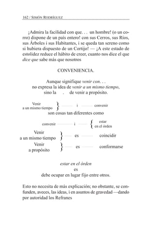 ¡Admira la facilidad con que. . . un hombre! (o un co-
rro) dispone de un país entero! con sus Cerros, sus Ríos,
sus Árboles i sus Habitantes, i se queda tan sereno como
si hubiera dispuesto de un Cortijo! — ¡A este estado de
estolidez reduce el hábito de creer, cuanto nos dice el que
dice que sabe más que nosotros
CONVENIENCIA.
Aunque signifique venir con. . .
no expresa la idea de venir a un mismo tiempo,
sino la . de venir a propósito.
Venir
a un mismo tiempo
son cosas tan diferentes como
convenir i
es coincidir
es conformarse
estar en el órden
es
debe ocupar en lugar fijo entre otros.
Esto no necesita de más explicación; no obstante, se con-
funden, aveces, las ideas, i en asuntos de gravedad —dando
por autoridad los Refranes
162 / SIMÓN RODRÍGUEZ
}
}
i convenir
estar
en el órden
Venir
a un mismo tiempo
Venir
a propósito
}
}
 