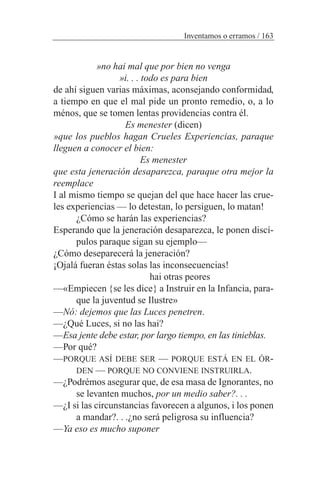 »no hai mal que por bien no venga
»i. . . todo es para bien
de ahí siguen varias máximas, aconsejando conformidad,
a tiempo en que el mal pide un pronto remedio, o, a lo
ménos, que se tomen lentas providencias contra él.
Es menester (dicen)
»que los pueblos hagan Crueles Experiencias, paraque
lleguen a conocer el bien:
Es menester
que esta jeneración desaparezca, paraque otra mejor la
reemplace
I al mismo tiempo se quejan del que hace hacer las crue-
les experiencias — lo detestan, lo persiguen, lo matan!
¿Cómo se harán las experiencias?
Esperando que la jeneración desaparezca, le ponen discí-
pulos paraque sigan su ejemplo—
¿Cómo deseparecerá la jeneración?
¡Ojalá fueran éstas solas las inconsecuencias!
hai otras peores
—«Empiecen {se les dice} a Instruir en la Infancia, para-
que la juventud se Ilustre»
—Nó: dejemos que las Luces penetren.
—¿Qué Luces, si no las hai?
—Esa jente debe estar, por largo tiempo, en las tinieblas.
—Por qué?
—PORQUE ASÍ DEBE SER — PORQUE ESTÁ EN EL ÓR-
DEN — PORQUE NO CONVIENE INSTRUIRLA.
—¿Podrémos asegurar que, de esa masa de Ignorantes, no
se levanten muchos, por un medio saber?. . .
—¿I si las circunstancias favorecen a algunos, i los ponen
a mandar?. . .¿no será peligrosa su influencia?
—Ya eso es mucho suponer
Inventamos o erramos / 163
 