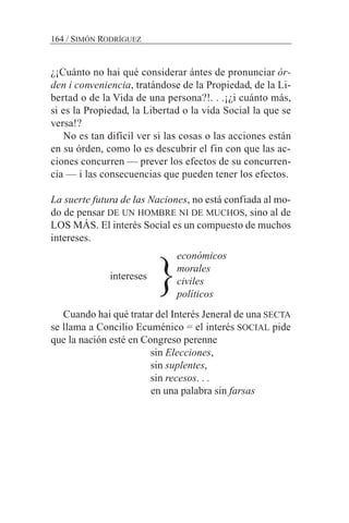¿¡Cuánto no hai qué considerar ántes de pronunciar ór-
den i conveniencia, tratándose de la Propiedad, de la Li-
bertad o de la Vida de una persona?!. . .¡¿i cuánto más,
si es la Propiedad, la Libertad o la vida Social la que se
versa!?
No es tan difícil ver si las cosas o las acciones están
en su órden, como lo es descubrir el fin con que las ac-
ciones concurren — prever los efectos de su concurren-
cia — i las consecuencias que pueden tener los efectos.
La suerte futura de las Naciones, no está confiada al mo-
do de pensar DE UN HOMBRE NI DE MUCHOS, sino al de
LOS MÁS. El interés Social es un compuesto de muchos
intereses.
intereses
Cuando hai qué tratar del Interés Jeneral de una SECTA
se llama a Concilio Ecuménico = el interés SOCIAL pide
que la nación esté en Congreso perenne
sin Elecciones,
sin suplentes,
sin recesos. . .
en una palabra sin farsas
164 / SIMÓN RODRÍGUEZ
económicos
morales
civiles
políticos
}
 