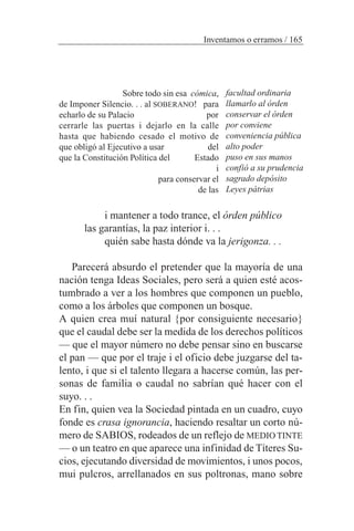 i mantener a todo trance, el órden público
las garantías, la paz interior i. . .
quién sabe hasta dónde va la jerigonza. . .
Parecerá absurdo el pretender que la mayoría de una
nación tenga Ideas Sociales, pero será a quien esté acos-
tumbrado a ver a los hombres que componen un pueblo,
como a los árboles que componen un bosque.
A quien crea muí natural {por consiguiente necesario}
que el caudal debe ser la medida de los derechos políticos
— que el mayor número no debe pensar sino en buscarse
el pan — que por el traje i el oficio debe juzgarse del ta-
lento, i que si el talento llegara a hacerse común, las per-
sonas de familia o caudal no sabrían qué hacer con el
suyo. . .
En fin, quien vea la Sociedad pintada en un cuadro, cuyo
fonde es crasa ignorancia, haciendo resaltar un corto nú-
mero de SABIOS, rodeados de un reflejo de MEDIO TINTE
— o un teatro en que aparece una infinidad de Títeres Su-
cios, ejecutando diversidad de movimientos, i unos pocos,
mui pulcros, arrellanados en sus poltronas, mano sobre
Inventamos o erramos / 165
Sobre todo sin esa cómica,
de Imponer Silencio. . . al SOBERANO! para
echarlo de su Palacio por
cerrarle las puertas i dejarlo en la calle
hasta que habiendo cesado el motivo de
que obligó al Ejecutivo a usar del
que la Constitución Política del Estado
i
para conservar el
de las
facultad ordinaria
llamarlo al órden
conservar el órden
por conviene
conveniencia pública
alto poder
puso en sus manos
confió a su prudencia
sagrado depósito
Leyes pátrias
 