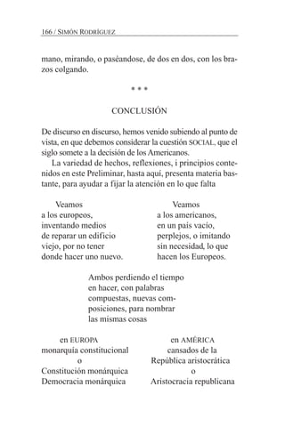 mano, mirando, o paséandose, de dos en dos, con los bra-
zos colgando.
* * *
CONCLUSIÓN
De discurso en discurso, hemos venido subiendo al punto de
vista, en que debemos considerar la cuestión SOCIAL, que el
siglo somete a la decisión de losAmericanos.
La variedad de hechos, reflexiones, i principios conte-
nidos en este Preliminar, hasta aquí, presenta materia bas-
tante, para ayudar a fijar la atención en lo que falta
Veamos Veamos
a los europeos, a los americanos,
inventando medios en un país vacío,
de reparar un edificio perplejos, o imitando
viejo, por no tener sin necesidad, lo que
donde hacer uno nuevo. hacen los Europeos.
Ambos perdiendo el tiempo
en hacer, con palabras
compuestas, nuevas com-
posiciones, para nombrar
las mismas cosas
en EUROPA en AMÉRICA
monarquía constitucional cansados de la
o República aristocrática
Constitución monárquica o
Democracia monárquica Aristocracia republicana
166 / SIMÓN RODRÍGUEZ
 
