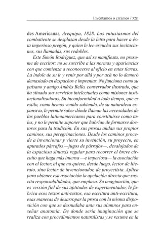 Inventamos o erramos / XXI
des Americanas, Arequipa, 1828. Los entusiasmos del
combatiente se desplazan desde la letra para hacer a és-
ta imperioso pregón, y quien le lee escucha sus incitacio-
nes, sus llamadas, sus redobles.
Este Simón Rodríguez, que así se manifiesta, no presu-
me de escritor; no se suscribe a las normas y apariencias
con que comienza a reconocerse al oficio en estas tierras.
La índole de su ir y venir por allá y por acá no lo demoró
demasiado en despachos e imprentas. No funciona como su
paisano y amigo Andrés Bello, conservador ilustrado, que
ha situado sus servicios intelectuales como misiones insti-
tucionalizadoras. Su inconformidad a todo tiempo, que es
estilo, como hemos venido sabiendo, de su naturaleza ex-
pansiva, le permite saber dónde llaman las necesidades de
los pueblos latinoamericanos para constituirse como ta-
les, y no le permite suponer que habrían de formarse doc-
tores para la tradición. En sus prosas andan sus propios
caminos, sus peregrinaciones. Desde los caminos proce-
de a invencionar y vierte su invención, su proyecto, en
apurados párrafos —jugos de párrafos—, desalojados de
la espaciosa sintaxis regular para recorrer el breve cir-
cuito que haga más intensa —e imperiosa— la asociación
con el lector, al que no quiere, desde luego, lector de lite-
rato, sino lector de invencionador, de proyectista. Aplica
para obtener esa asociación la apelación directa que sus-
cita responsabilidades, que emplaza. Su imaginación, que
es versión fiel de sus aptitudes de experimentador, le fa-
brica esos textos anti-textos, esa escritura anti-escritura,
esas maneras de desarropar la prosa con la misma dispo-
sición con que se desnudaba ante sus alumnos para en-
señar anatomía. De donde sería imaginación que se
realiza con procedimientos naturalistas y se resume en la
 