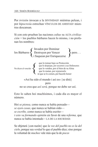 Por irrisión invocan a la DIVINIDAD! miéntras pelean, i
por hipocresía estrechan VÍNCULOS DE AMISTAD! mien-
tras descansan.
Si con esto prueban las naciones cultas su ALTA civiliza-
ción = los pueblos bárbaros hacen lo mismo, i no profa-
nan los nombres:
Invaden por Dominar
los Bárbaros Destruyen por Vencer pero. . .
i Saquean por Enriquecerse
que lo toman bajo su Protección
que lo despojan, por socorrer a sus Defensores
No dicen al vencido que lo venden, por el bien de su Alma
que lo matan, por rejenerarlo
ni que se lo comen, por hacerle honor
«Así ha sido el mundo i así es» {se dirá}
pero
no se crea que así será, porque no debe ser así.
Esto lo saben hoi muchísimos, i cada día es mayor el
número.
Hoi se piensa, como nunca se había pensado—
se oyen cosas, que nunca se habían oído—
se escribe, como nunca se había escrito—
i esto va formando opinión en favor de una reforma, que
nunca se había intentado = LA DE LA SOCIEDAD.
Se objetará {con razón} que la voz del pueblo no es la del
cielo, porque sea verdad lo que el pueblo dice; sino porque
la voluntad de muchos vale más que la de pocos
168 / SIMÓN RODRÍGUEZ
}}
}
 